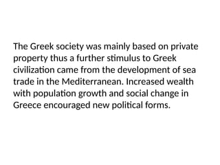 The Greek society was mainly based on private
property thus a further stimulus to Greek
civilization came from the development of sea
trade in the Mediterranean. Increased wealth
with population growth and social change in
Greece encouraged new political forms.
 