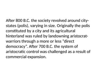 After 800 B.C. the society revolved around city-
states (polis), varying in size. Originally the polis
constituted by a city and its agricultural
hinterland was ruled by landowning aristocrat-
warriors through a more or less “direct
democracy”. After 700 B.C. the system of
aristocratic control was challenged as a result of
commercial expansion.
 