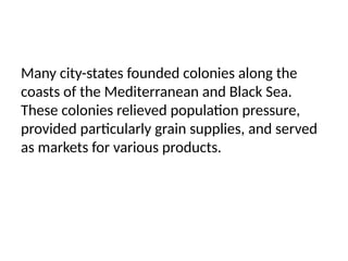 Many city-states founded colonies along the
coasts of the Mediterranean and Black Sea.
These colonies relieved population pressure,
provided particularly grain supplies, and served
as markets for various products.
 