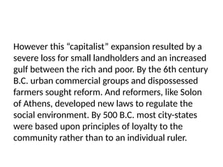 However this “capitalist” expansion resulted by a
severe loss for small landholders and an increased
gulf between the rich and poor. By the 6th century
B.C. urban commercial groups and dispossessed
farmers sought reform. And reformers, like Solon
of Athens, developed new laws to regulate the
social environment. By 500 B.C. most city-states
were based upon principles of loyalty to the
community rather than to an individual ruler.
 