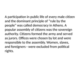 A participation in public life of every male citizen
and the dominant principle of “rule by the
people” was called democracy in Athens. A
popular assembly of citizens was the sovereign
authority. Citizens formed the army and served
as jurors. Offices were chosen by lot and were
responsible to the assembly. Women, slaves,
and foreigners - were excluded from political
rights.
 