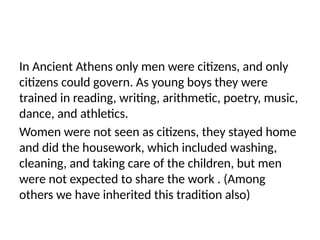 In Ancient Athens only men were citizens, and only
citizens could govern. As young boys they were
trained in reading, writing, arithmetic, poetry, music,
dance, and athletics.
Women were not seen as citizens, they stayed home
and did the housework, which included washing,
cleaning, and taking care of the children, but men
were not expected to share the work . (Among
others we have inherited this tradition also)
 