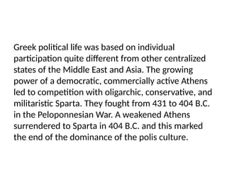 Greek political life was based on individual
participation quite different from other centralized
states of the Middle East and Asia. The growing
power of a democratic, commercially active Athens
led to competition with oligarchic, conservative, and
militaristic Sparta. They fought from 431 to 404 B.C.
in the Peloponnesian War. A weakened Athens
surrendered to Sparta in 404 B.C. and this marked
the end of the dominance of the polis culture.
 