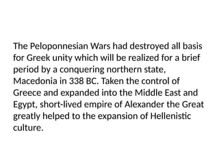The Peloponnesian Wars had destroyed all basis
for Greek unity which will be realized for a brief
period by a conquering northern state,
Macedonia in 338 BC. Taken the control of
Greece and expanded into the Middle East and
Egypt, short-lived empire of Alexander the Great
greatly helped to the expansion of Hellenistic
culture.
 