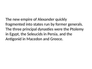 The new empire of Alexander quickly
fragmented into states run by former generals.
The three principal dynasties were the Ptolemy
in Egypt, the Seleucids in Persia, and the
Antigonid in Macedon and Greece.
 