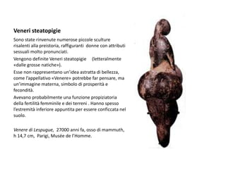 Veneri steatopigie
Sono state rinvenute numerose piccole sculture
risalenti alla preistoria, raffiguranti donne con attributi
sessuali molto pronunciati.
Vengono definite Veneri steatopigie (letteralmente
«dalle grosse natiche»).
Esse non rappresentano un’idea astratta di bellezza,
come l’appellativo «Venere» potrebbe far pensare, ma
un’immagine materna, simbolo di prosperità e
fecondità.
Avevano probabilmente una funzione propiziatoria
della fertilità femminile e dei terreni . Hanno spesso
l’estremità inferiore appuntita per essere conficcata nel
suolo.
Venere di Lespugue, 27000 anni fa, osso di mammuth,
h 14,7 cm, Parigi, Musée de l’Homme.
 