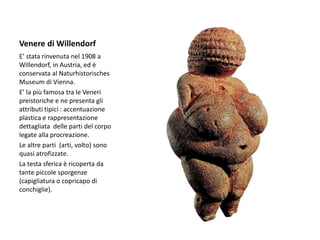 Venere di Willendorf
E’ stata rinvenuta nel 1908 a
Willendorf, in Austria, ed è
conservata al Naturhistorisches
Museum di Vienna.
E’ la più famosa tra le Veneri
preistoriche e ne presenta gli
attributi tipici : accentuazione
plastica e rappresentazione
dettagliata delle parti del corpo
legate alla procreazione.
Le altre parti (arti, volto) sono
quasi atrofizzate.
La testa sferica è ricoperta da
tante piccole sporgenze
(capigliatura o copricapo di
conchiglie).
 