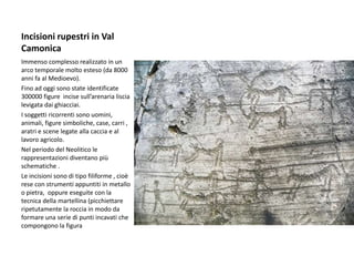Incisioni rupestri in Val
Camonica
Immenso complesso realizzato in un
arco temporale molto esteso (da 8000
anni fa al Medioevo).
Fino ad oggi sono state identificate
300000 figure incise sull’arenaria liscia
levigata dai ghiacciai.
I soggetti ricorrenti sono uomini,
animali, figure simboliche, case, carri ,
aratri e scene legate alla caccia e al
lavoro agricolo.
Nel periodo del Neolitico le
rappresentazioni diventano più
schematiche .
Le incisioni sono di tipo filiforme , cioè
rese con strumenti appuntiti in metallo
o pietra, oppure eseguite con la
tecnica della martellina (picchiettare
ripetutamente la roccia in modo da
formare una serie di punti incavati che
compongono la figura
 