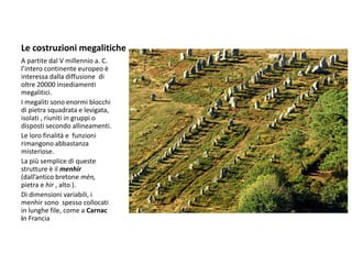 Le costruzioni megalitiche
A partite dal V millennio a. C.
l’intero continente europeo è
interessa dalla diffusione di
oltre 20000 insediamenti
megalitici.
I megaliti sono enormi blocchi
di pietra squadrata e levigata,
isolati , riuniti in gruppi o
disposti secondo allineamenti.
Le loro finalità e funzioni
rimangono abbastanza
misteriose.
La più semplice di queste
strutture è il menhir
(dall’antico bretone mèn,
pietra e hìr , alto ).
Di dimensioni variabili, i
menhir sono spesso collocati
in lunghe file, come a Carnac
in Francia
 