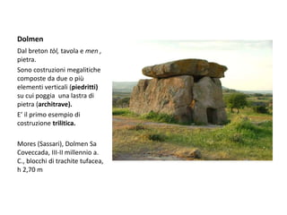 Dolmen
Dal breton tòl, tavola e men ,
pietra.
Sono costruzioni megalitiche
composte da due o più
elementi verticali (piedritti)
su cui poggia una lastra di
pietra (architrave).
E’ il primo esempio di
costruzione trilitica.
Mores (Sassari), Dolmen Sa
Coveccada, III-II millennio a.
C., blocchi di trachite tufacea,
h 2,70 m
 