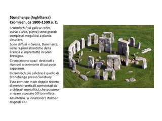 Stonehenge (Inghilterra)
Cromlech, ca 1800-1500 a. C.
I cromlech (dal gallese cròm,
curvo e lèch, pietra) sono grandi
complessi megalitici a pianta
circolare.
Sono diffusi in Svezia, Danimarca,
nelle regioni atlantiche della
Francia e soprattutto in Gran
Bretagna.
Circoscrivono spazi destinati a
riunioni o cerimonie di cui poco
sappiamo.
Il cromlech più celebre è quello di
Stonehenge presso Salisbury.
Esso consiste in un doppio recinto
di menhir verticali sormontati da
architravi monolitici, che possono
arrivare a pesare 50 tonnellate.
All’interno si innalzano 5 dolmen
disposti a U.
 