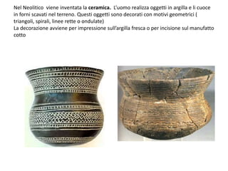 Nel Neolitico viene inventata la ceramica. L’uomo realizza oggetti in argilla e li cuoce
in forni scavati nel terreno. Questi oggetti sono decorati con motivi geometrici (
triangoli, spirali, linee rette o ondulate)
La decorazione avviene per impressione sull’argilla fresca o per incisione sul manufatto
cotto
 