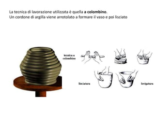 La tecnica di lavorazione utilizzata è quella a colombino.
Un cordone di argilla viene arrotolato a formare il vaso e poi lisciato
 