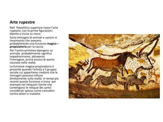 Arte rupestre
Nell Paleolitico superiore nasce l’arte
rupestre, con le prime figurazioni
dipinte o incise su rocce.
Sono immagini di animali e uomini in
movimento che avevano
probabilmente una funzione magico –
propiziatoria per la caccia.
Per l’uomo primitivo dipingere un
animale probabilmente significa
impadronirsene, attraverso
l’immagine, prima ancora di averlo
cacciato nella realtà.
La funzione magico propiziatoria è
presente quando l’artista e il gruppo
sociale cui appartiene credono che le
immagini possano influire
direttamente sulla realtà. In tempi più
recenti questa funzione si trova per
esempio nei reliquiari (teche che
contengono le reliquie dei santi)
considerati spesso come «amuleti»
contro dolori e malattie.
 