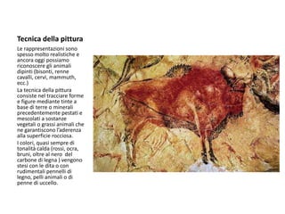 Tecnica della pittura
Le rappresentazioni sono
spesso molto realistiche e
ancora oggi possiamo
riconoscere gli animali
dipinti (bisonti, renne
cavalli, cervi, mammuth,
ecc.)
La tecnica della pittura
consiste nel tracciare forme
e figure mediante tinte a
base di terre o minerali
precedentemente pestati e
mescolati a sostanze
vegetali o grassi animali che
ne garantiscono l’aderenza
alla superficie rocciosa.
I colori, quasi sempre di
tonalità calda (rossi, ocra,
bruni, oltre al nero del
carbone di legna ) vengono
stesi con le dita o con
rudimentali pennelli di
legno, pelli animali o di
penne di uccello.
 
