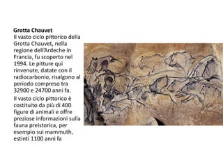 Grotta Chauvet
Il vasto ciclo pittorico della
Grotta Chauvet, nella
regione dell’Ardeche in
Francia, fu scoperto nel
1994. Le pitture qui
rinvenute, datate con il
radiocarbonio, risalgono al
periodo compreso tra
32900 e 24700 anni fa.
Il vasto ciclo pittorico è
costituito da più di 400
figure di animali e offre
preziose informazioni sulla
fauna preistorica, per
esempio sui mammuth,
estinti 1100 anni fa
 