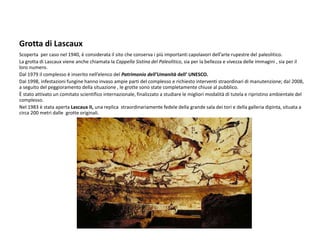 Grotta di Lascaux
Scoperta per caso nel 1940, è considerata il sito che conserva i più importanti capolavori dell’arte rupestre del paleolitico.
La grotta di Lascaux viene anche chiamata la Cappella Sistina del Paleolitico, sia per la bellezza e vivezza delle immagini , sia per il
loro numero.
Dal 1979 il complesso è inserito nell’elenco del Patrimonio dell’Umanità dell’ UNESCO.
Dal 1998, infestazioni fungine hanno invaso ampie parti del complesso e richiesto interventi straordinari di manutenzione; dal 2008,
a seguito del peggioramento della situazione , le grotte sono state completamente chiuse al pubblico.
È stato attivato un comitato scientifico internazionale, finalizzato a studiare le migliori modalità di tutela e ripristino ambientale del
complesso.
Nel 1983 è stata aperta Lascaux II, una replica straordinariamente fedele della grande sala dei tori e della galleria dipinta, situata a
circa 200 metri dalle grotte originali.
 
