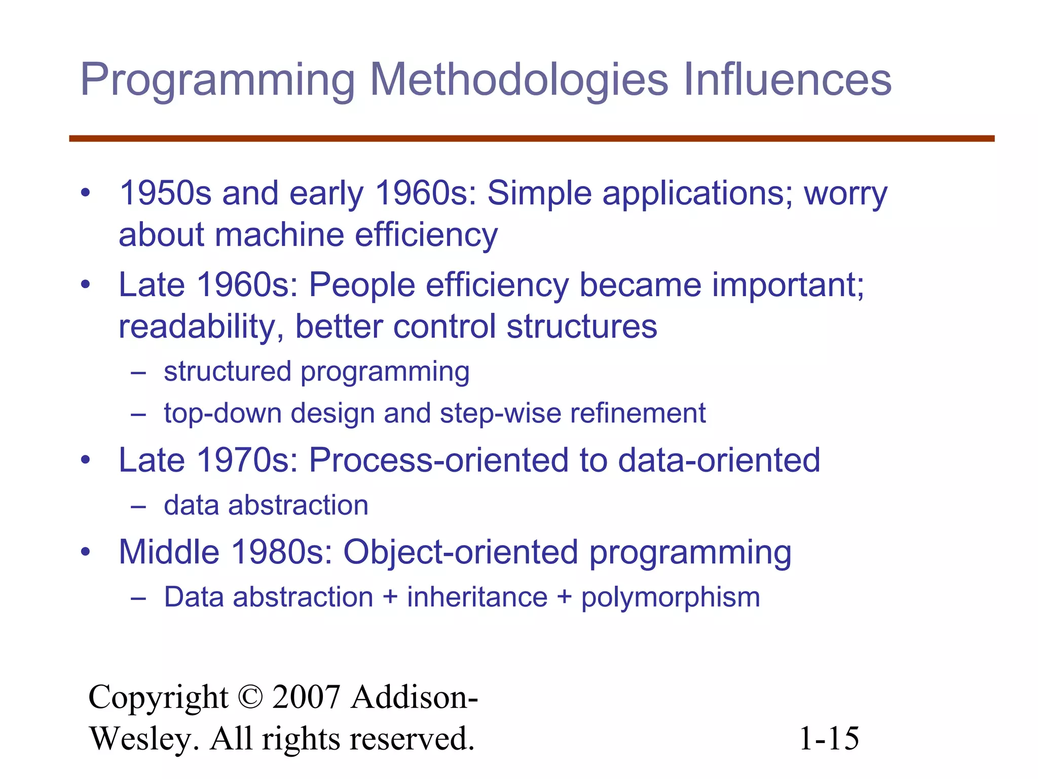Copyright © 2007 Addison-
Wesley. All rights reserved. 1-15
Programming Methodologies Influences
• 1950s and early 1960s: Simple applications; worry
about machine efficiency
• Late 1960s: People efficiency became important;
readability, better control structures
– structured programming
– top-down design and step-wise refinement
• Late 1970s: Process-oriented to data-oriented
– data abstraction
• Middle 1980s: Object-oriented programming
– Data abstraction + inheritance + polymorphism
 