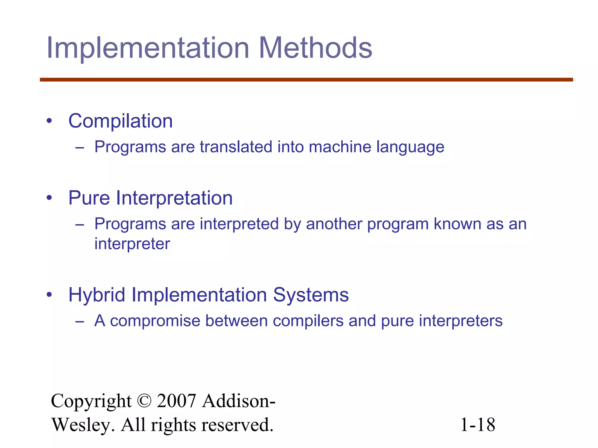 Copyright © 2007 Addison-
Wesley. All rights reserved. 1-18
Implementation Methods
• Compilation
– Programs are translated into machine language
• Pure Interpretation
– Programs are interpreted by another program known as an
interpreter
• Hybrid Implementation Systems
– A compromise between compilers and pure interpreters
 