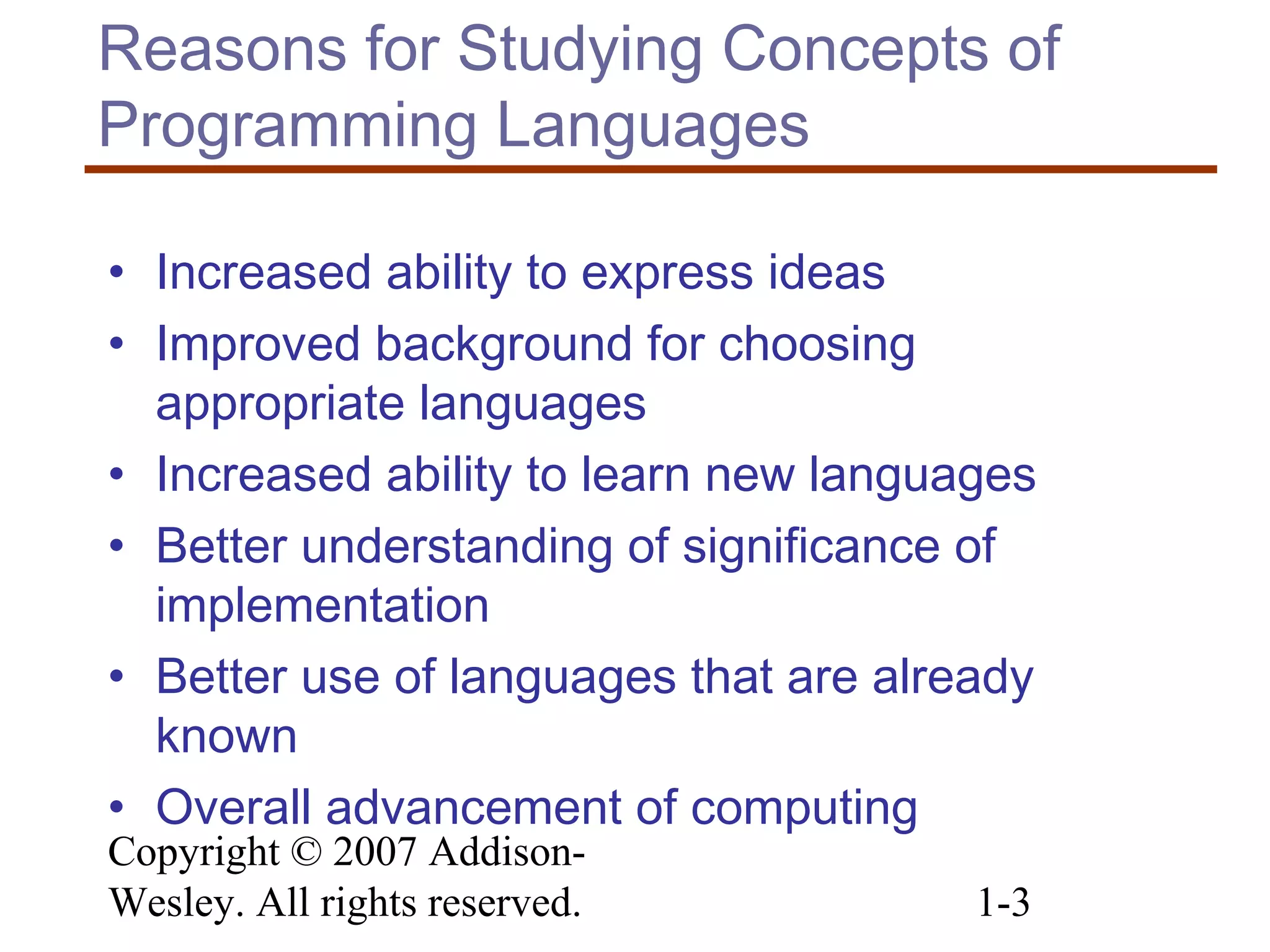 Copyright © 2007 Addison-
Wesley. All rights reserved. 1-3
Reasons for Studying Concepts of
Programming Languages
• Increased ability to express ideas
• Improved background for choosing
appropriate languages
• Increased ability to learn new languages
• Better understanding of significance of
implementation
• Better use of languages that are already
known
• Overall advancement of computing
 