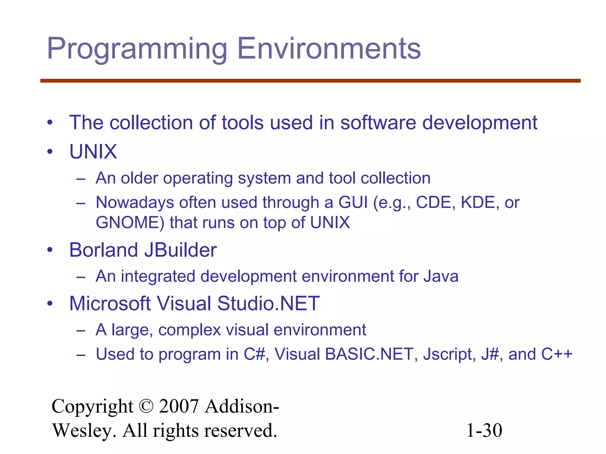 Copyright © 2007 Addison-
Wesley. All rights reserved. 1-30
Programming Environments
• The collection of tools used in software development
• UNIX
– An older operating system and tool collection
– Nowadays often used through a GUI (e.g., CDE, KDE, or
GNOME) that runs on top of UNIX
• Borland JBuilder
– An integrated development environment for Java
• Microsoft Visual Studio.NET
– A large, complex visual environment
– Used to program in C#, Visual BASIC.NET, Jscript, J#, and C++
 