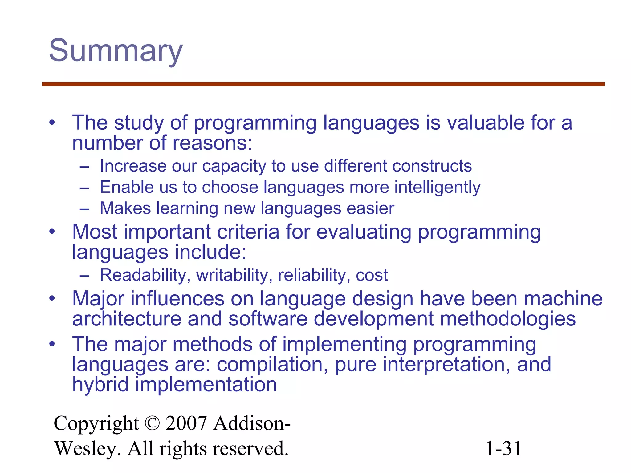 Copyright © 2007 Addison-
Wesley. All rights reserved. 1-31
Summary
• The study of programming languages is valuable for a
number of reasons:
– Increase our capacity to use different constructs
– Enable us to choose languages more intelligently
– Makes learning new languages easier
• Most important criteria for evaluating programming
languages include:
– Readability, writability, reliability, cost
• Major influences on language design have been machine
architecture and software development methodologies
• The major methods of implementing programming
languages are: compilation, pure interpretation, and
hybrid implementation
 