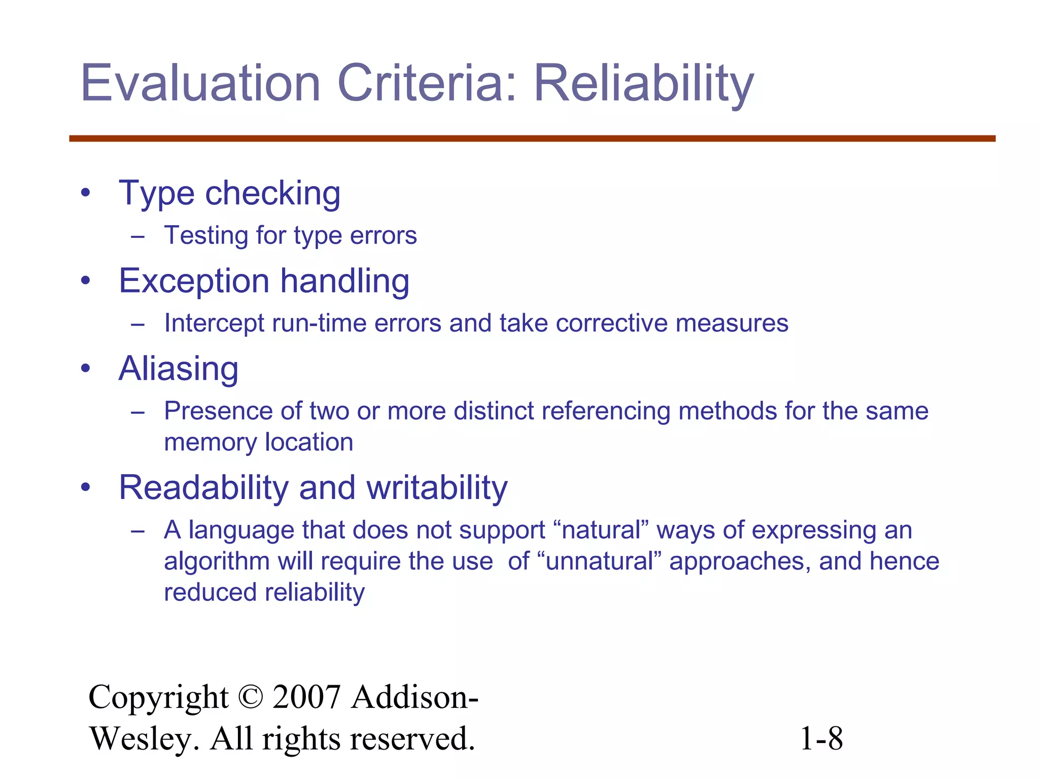 Copyright © 2007 Addison-
Wesley. All rights reserved. 1-8
Evaluation Criteria: Reliability
• Type checking
– Testing for type errors
• Exception handling
– Intercept run-time errors and take corrective measures
• Aliasing
– Presence of two or more distinct referencing methods for the same
memory location
• Readability and writability
– A language that does not support “natural” ways of expressing an
algorithm will require the use of “unnatural” approaches, and hence
reduced reliability
 