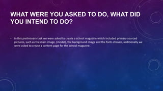 WHAT WERE YOU ASKED TO DO, WHAT DID
YOU INTEND TO DO?
• In this preliminary task we were asked to create a school magazine which included primary sourced
pictures, such as the main image, (model), the background image and the fonts chosen, additionally we
were asked to create a content page for the school magazine.

 