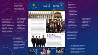 The logo relates to
the old fashioned
building and the
italic font style used
on the information
text.

The well structured
paragraphs and
information shows how
well organised the
school is, therefore they
attempt to link in
everything in order to
send out a good
message for parents
and carers.

Italic style writing
connotes to the
old fashioned
style building,
which in the
olden days these
buildings were
considered very
posh and crucial.

Both images indicate
and give a good
impression that the
school in high class
standard, this is where
parents and carers will
get interested in
taking there sons and
daughters.

The cross
suggested this
may be a
religious school.
Posh building
reinforces to the
sophisticated
students smartly
dressed.
Sophisticated
young adults,
people reading
this article can
relate to people in
various ways.

Students postures
and the style of
sitting shows how
well they’ve
matured and
become young
adults.

The word investor can
relate to the students
sophisticated suits,
due to the fact that
investors are highly
wealthy and wear
suits.

The images below attempt to
show that this school is
appropriate for other people
as well, it also shows how
diverse the school is in terms
of what they offer

 