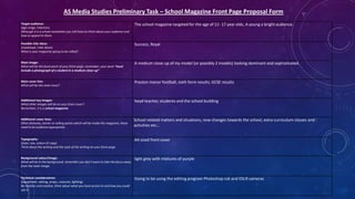 AS Media Studies Preliminary Task – School Magazine Front Page Proposal Form
Target audience:
(age range, interests)
Although it is a school newsletter you still have to think about your audience and
how to appeal to them.

The school magazine targeted for the age of 11- 17 year olds, A young a bright audience.

Possible title ideas:
(masthead / title block)
What is your magazine going to be called?

Success, Royal

Main image:
What will be the focal point of your front page, remember, your work “must
include a photograph of a student in a medium close-up”

A medium close up of my model (or possibly 2 models) looking dominant and sophisticated.

Main cover line:
What will be the main story?

Preston manor football, sixth form results, GCSE results

Additional key images:
What other images will be on your front cover?
Remember, it is a school magazine.

head teacher, students and the school building

Additional cover lines:
Other features, stories or selling points which will be inside the magazine, these
need to be audience appropriate.

School related matters and situations, new changes towards the school, extra curriculum classes and
activities etc…

Typography:
(style, size, colour of copy)
Think about the writing and the style of the writing on your front page.

A4 sized front cover

Background colour/image:
What will be in the background, remember you don’t want to take the focus away
from the main image.

light grey with mixtures of purple

Technical considerations:
(equipment, setting, props, costume, lighting)
Be realistic and creative, think about what you have access to and how you could
use it.

Going to be using the editing program Photoshop cs6 and DSLR cameras

 