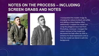 NOTES ON THE PROCESS – INCLUDING
SCREEN GRABS AND NOTES
I manipulated the models image by
changing the colours to black and white
and adding a drop shadow effect,
additionally I cropped the model out
using the polygonal lasso tool from
Photoshop, moreover I changed the
colour contract of the model and
decreased the fade effect by 30% to
enhance his facial expressions and so
that the model can blend in with the
background.

 