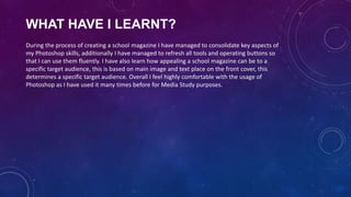WHAT HAVE I LEARNT?
During the process of creating a school magazine I have managed to consolidate key aspects of
my Photoshop skills, additionally I have managed to refresh all tools and operating buttons so
that I can use them fluently. I have also learn how appealing a school magazine can be to a
specific target audience, this is based on main image and text place on the front cover, this
determines a specific target audience. Overall I feel highly comfortable with the usage of
Photoshop as I have used it many times before for Media Study purposes.

 