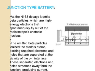 JUNCTION TYPE BATTERY:
•As the Ni-63 decays it emits
beta particles, which are high-
energy electrons that
spontaneously fly out of the
radioisotope's unstable
nucleus.
•
•The emitted beta particles
ionized the diode's atoms,
exciting unpaired electrons and
holes that are separated at the
vicinity of the p-n interface.
These separated electrons and
holes streamed away form the
junction, producing current.
 