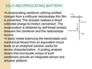 SELF-RECIPROCATING BATTERY:
•A reciprocating cantilever utilizing emitted
charges from a millicurie radioisotope thin film
is presented. The actuator realizes a direct
collected-charge-to-motion conversion. The
reciprocation is obtained by self-timed contact
between the cantilever and the radioisotope
source.
•A static model balancing the electrostatic and
mechanical forces from an equivalent circuit
leads to an analytical solution useful for
device characterization. A scaling analysis
shows that microscale arrays of such
cantilevers provide an integrated sensor and
actuator platform.
 