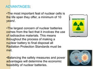 ADVANTAGES:
•The most important feat of nuclear cells is
the life span they offer, a minimum of 10
years!.
•The largest concern of nuclear batteries
comes from the fact that it involves the use
of radioactive materials. This means
throughout the process of making a
nuclear battery to final disposal all
Radiation Protection Standards must be
met.
•Balancing the safety measures and power
advantages will determine the economic
feasibility of nuclear batteries.
 