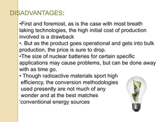 DISADVANTAGES:
•First and foremost, as is the case with most breath
taking technologies, the high initial cost of production
involved is a drawback
•. But as the product goes operational and gets into bulk
production, the price is sure to drop.
•The size of nuclear batteries for certain specific
applications may cause problems, but can be done away
with as time go.
• Though radioactive materials sport high
efficiency, the conversion methodologies
used presently are not much of any
wonder and at the best matches
’conventional energy sources
 