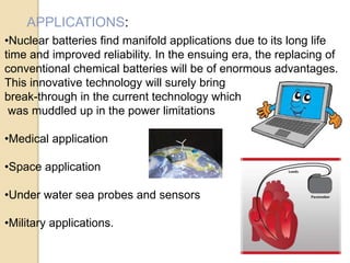 APPLICATIONS:
•Nuclear batteries find manifold applications due to its long life
time and improved reliability. In the ensuing era, the replacing of
conventional chemical batteries will be of enormous advantages.
This innovative technology will surely bring
break-through in the current technology which
was muddled up in the power limitations
•Medical application
•Space application
•Under water sea probes and sensors
•Military applications.
 
