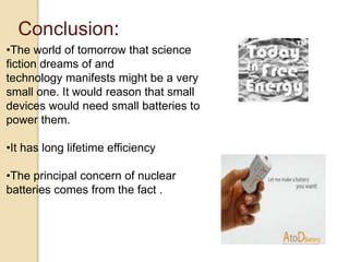 Conclusion:
•The world of tomorrow that science
fiction dreams of and
technology manifests might be a very
small one. It would reason that small
devices would need small batteries to
power them.
•It has long lifetime efficiency
•The principal concern of nuclear
batteries comes from the fact .
 
