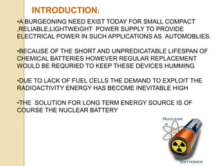 INTRODUCTION:
•A BURGEONING NEED EXIST TODAY FOR SMALL COMPACT
,RELIABLE,LIGHTWEIGHT POWER SUPPLY TO PROVIDE
ELECTRICAL POWER IN SUCH APPLICATIONS AS AUTOMOBLIES.
•BECAUSE OF THE SHORT AND UNPREDICATABLE LIFESPAN OF
CHEMICAL BATTERIES HOWEVER REGULAR REPLACEMENT
WOULD BE REQURIED TO KEEP THESE DEVICES HUMMING
•DUE TO LACK OF FUEL CELLS THE DEMAND TO EXPLOIT THE
RADIOACTIVITY ENERGY HAS BECOME INEVITABLE HIGH
•THE SOLUTION FOR LONG TERM ENERGY SOURCE IS OF
COURSE THE NUCLEAR BATTERY
 