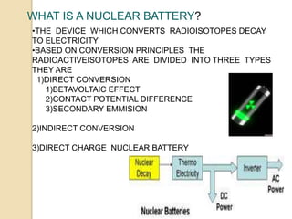 WHAT IS A NUCLEAR BATTERY?
•THE DEVICE WHICH CONVERTS RADIOISOTOPES DECAY
TO ELECTRICITY
•BASED ON CONVERSION PRINCIPLES THE
RADIOACTIVEISOTOPES ARE DIVIDED INTO THREE TYPES
THEY ARE
1)DIRECT CONVERSION
1)BETAVOLTAIC EFFECT
2)CONTACT POTENTIAL DIFFERENCE
3)SECONDARY EMMISION
2)INDIRECT CONVERSION
3)DIRECT CHARGE NUCLEAR BATTERY
 