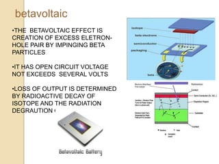 betavoltaic
•THE BETAVOLTAIC EFFECT IS
CREATION OF EXCESS ELETRON-
HOLE PAIR BY IMPINGING BETA
PARTICLES
•IT HAS OPEN CIRCUIT VOLTAGE
NOT EXCEEDS SEVERAL VOLTS
•LOSS OF OUTPUT IS DETERMINED
BY RADIOACTIVE DECAY OF
ISOTOPE AND THE RADIATION
DEGRAUTION OF BETAVOLTAIC
 