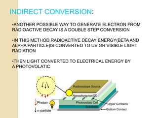 INDIRECT CONVERSION:
•ANOTHER POSSIBLE WAY TO GENERATE ELECTRON FROM
RADIOACTIVE DECAY IS A DOUBLE STEP CONVERSION
•IN THIS METHOD RADIOACTIVE DECAY ENERGY(BETA AND
ALPHA PARTICLE)IS CONVERTED TO UV OR VISIBLE LIGHT
RADIATION
•THEN LIGHT CONVERTED TO ELECTRICAL ENERGY BY
A PHOTOVOLATIC
 