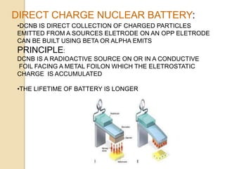 DIRECT CHARGE NUCLEAR BATTERY:
•DCNB IS DIRECT COLLECTION OF CHARGED PARTICLES
EMITTED FROM A SOURCES ELETRODE ON AN OPP ELETRODE
CAN BE BUILT USING BETA OR ALPHA EMITS
PRINCIPLE:
DCNB IS A RADIOACTIVE SOURCE ON OR IN A CONDUCTIVE
FOIL FACING A METAL FOILON WHICH THE ELETROSTATIC
CHARGE IS ACCUMULATED
•THE LIFETIME OF BATTERY IS LONGER
 