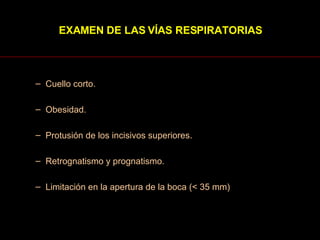 Cuello corto.  Obesidad.  Protusión de los incisivos superiores.  Retrognatismo y prognatismo.  Limitación en la apertura de la boca (< 35 mm)  EXAMEN DE LAS VÍAS RESPIRATORIAS 