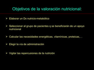 Objetivos de la valoración nutricional: Elaborar un Dx nutricio-metabólico Seleccionar al grupo de pacientes q se beneficiarán de un apoyo nutricional Calcular las necesidades energéticas, vitamínicas, proteicas,… Elegir la vía de administración Vigilar las repercusiones de la nutrición 