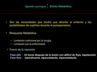 Agresión quirúrgica  :  Estrés Metabólico . Son las necesidades que tendrá que afrontar el enfermo y las posibilidades de suplirlas durante el postoperatorio. Respuesta Metabólica Limitación nutricional por la cirugía. Limitación por la enfermedad. Fases de la repuesta Fase ebb   :  24 horas después de la lesión con déficit de flujo, hipotensión Fase flow  :  hiperdinamia, hipercatabolia, hipermetabolia.  