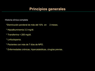 Principios generales Historia clínica completa *Disminución ponderal de más del 10%  en  2 meses. * Hipoalbuminemia 3.3 mg/dl. * Transferrina < 200 mg/dl. * Linfocitopenia.  * Pacientes con más de 7 días de NPO. * Enfermedades crónicas, hipercatabólicas, cirugías previas. 