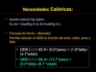 Necesidades  Calóricas: Aporte calórico fijo diario: Es de 1 Kcal/Kg./h (ó 24 Kcal/Kg./d.). Fórmula de Harris – Benedict: Permite calcular el GEB en función del sexo, edad, peso y talla. GEB ( ♀ ) = 65.5+ (9.6*peso) + (1.8*talla)-(4.7*edad) GEB ( ♂ ) = 66.4+ (13.7*peso) + (5.0*talla)–(6.7 *edad) 