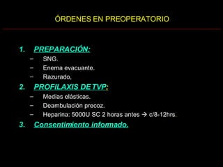 ÓRDENES EN PREOPERATORIO PREPARACIÓN:   SNG. Enema evacuante. Razurado, PROFILAXIS DE TVP :   Medias elásticas. Deambulación precoz. Heparina: 5000U SC 2 horas antes    c/8-12hrs . Consentimiento informado. 