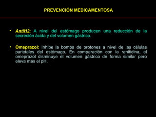 PREVENCIÓN MEDICAMENTOSA   AntiH2 :   A nivel del estómago producen una reducción de la secreción ácida y del volumen gástrico.  Omeprazol:   Inhibe la bomba de protones a nivel de las células parietales del estómago. En comparación con la ranitidina, el omeprazol disminuye el volumen gástrico de forma similar pero eleva más el pH.  